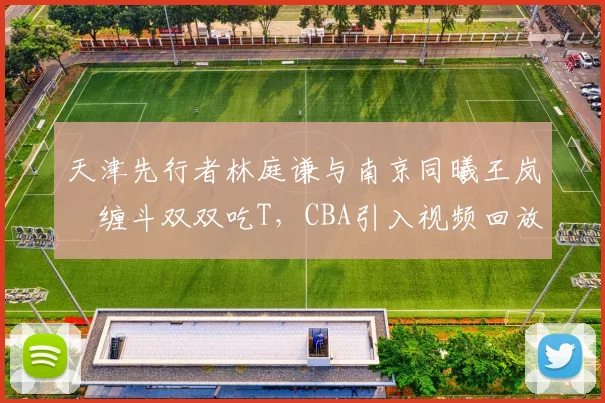 天津先行者林庭谦与南京同曦王岚嵚缠斗双双吃T，CBA引入视频回放中心能否减少误判